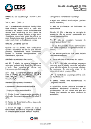 www.cers.com.br
ISOLADA – COMEÇANDO DO ZERO
Direito Tributário
Josiane Minardi
3
MANDADO DE SEGURANÇA – Lei nº 12.016-
2009
Art. 5º, LXIX, LXX da CF
Art. 1o
Conceder-se-á mandado de segurança
para proteger direito líquido e certo, não
amparado por habeas corpus ou habeas data,
sempre que, ilegalmente ou com abuso de
poder, qualquer pessoa física ou jurídica sofrer
violação ou houver justo receio de sofrê-la por
parte de autoridade, seja de que categoria for e
sejam quais forem as funções que exerça.
DIREITO LÍQUIDO E CERTO
Quando não há dúvidas, nem controvérsia,
quanto à ocorrência do fato do qual decorre,
podendo, naturalmente, haver controvérsia
quanto às normas correspondentes, sua
interpretação, aplicação.
Mandado de Segurança Repressivo
Art. 23. O direito de requerer mandado de
segurança extinguir-se-á decorridos 120 (cento
e vinte) dias, contados da ciência, pelo
interessado, do ato impugnado.
STF – 632 - É CONSTITUCIONAL LEI QUE
FIXA O PRAZO DE DECADÊNCIA PARA A
IMPETRAÇÃO DE MANDADO DE
SEGURANÇA.
Mandado de Segurança Preventivo
Cabimento do MS em matéria tributária:
1) Impugnar lançamento tributário;
2) Afastar óbices indevidamente oferecidos à
efetivação de uma compensação (Súmula 213
STJ);
3) Afastar ato de cancelamento ou suspensão
de isenção tributária;
4) Coibir ato ilegal e abusivo de negar o
fornecimento de certidões negativas de débito,
ou certidões positivas com efeito de negativa.
Vantagens do Mandado de Segurança
1) Ação mais célere e mais simples (Não Há
dilação Probatória)
2) Não há condenação em honorários de
sucumbência
Súmula 105 STJ – Na ação de mandado de
segurança não se admite condenação em
honorários advocatícios.
Art. 5o
Não se concederá mandado de
segurança quando se tratar:
I - de ato do qual caiba recurso administrativo
com efeito suspensivo, independentemente de
caução;
II - de decisão judicial da qual caiba recurso
com efeito suspensivo;
III - de decisão judicial transitada em julgado.
Art. 1º § 2o
- Não cabe mandado de segurança
contra os atos de gestão comercial praticados
pelos administradores de empresas públicas,
de sociedade de economia mista e de
concessionárias de serviço público.
LXX - o mandado de segurança coletivo pode
ser impetrado por:
a) partido político com representação no
Congresso Nacional;
b) organização sindical, entidade de classe ou
associação legalmente constituída e em
funcionamento há pelo menos um ano, em
defesa dos interesses de seus membros ou
associados;
 