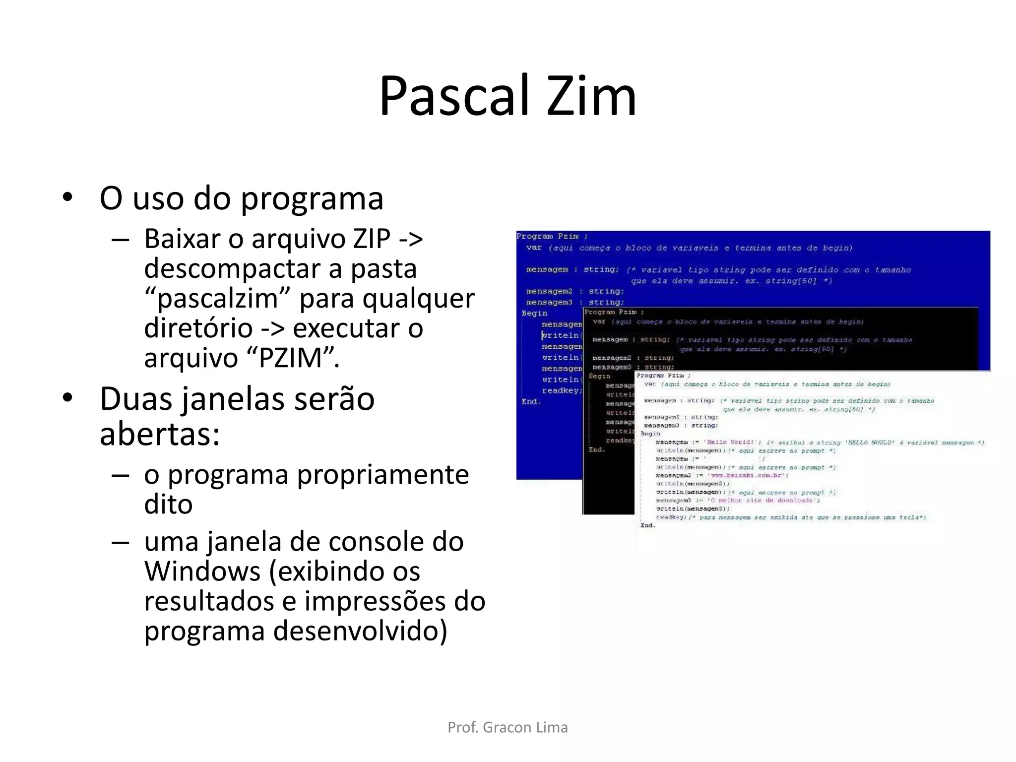 Pascal Zim
• O uso do programa
– Baixar o arquivo ZIP ->
descompactar a pasta
“pascalzim” para qualquer
diretório -> executar o
arquivo “PZIM”.
• Duas janelas serão
abertas:
– o programa propriamente
dito
– uma janela de console do
Windows (exibindo os
resultados e impressões do
programa desenvolvido)
Prof. Gracon Lima
 