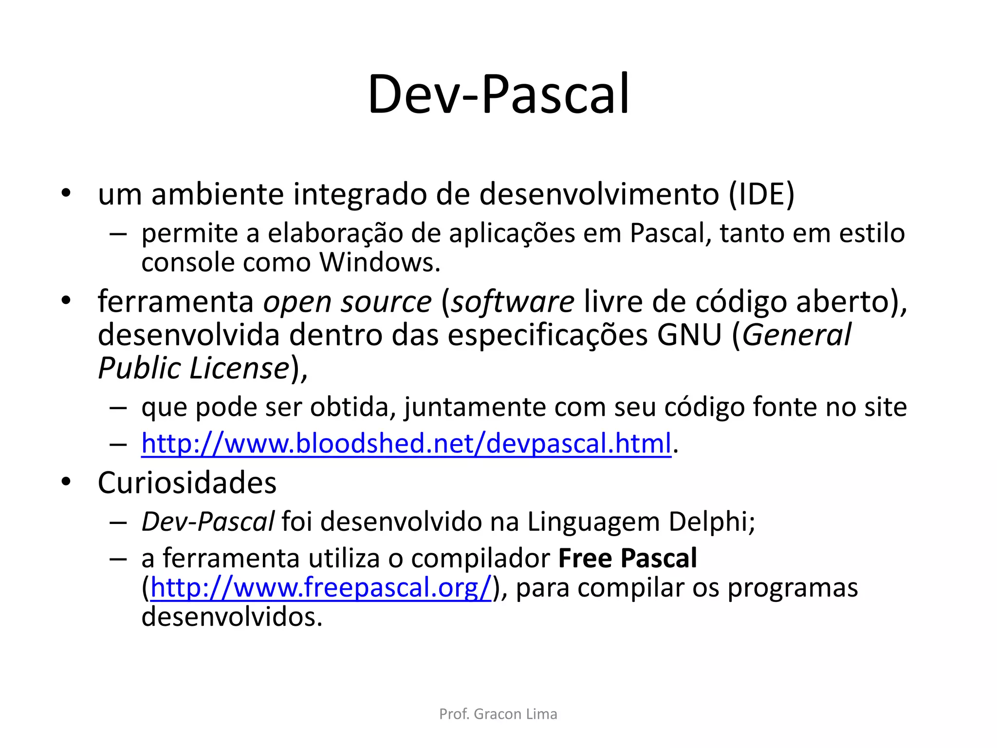 Dev-Pascal
• um ambiente integrado de desenvolvimento (IDE)
– permite a elaboração de aplicações em Pascal, tanto em estilo
console como Windows.
• ferramenta open source (software livre de código aberto),
desenvolvida dentro das especificações GNU (General
Public License),
– que pode ser obtida, juntamente com seu código fonte no site
– http://www.bloodshed.net/devpascal.html.
• Curiosidades
– Dev-Pascal foi desenvolvido na Linguagem Delphi;
– a ferramenta utiliza o compilador Free Pascal
(http://www.freepascal.org/), para compilar os programas
desenvolvidos.
Prof. Gracon Lima
 