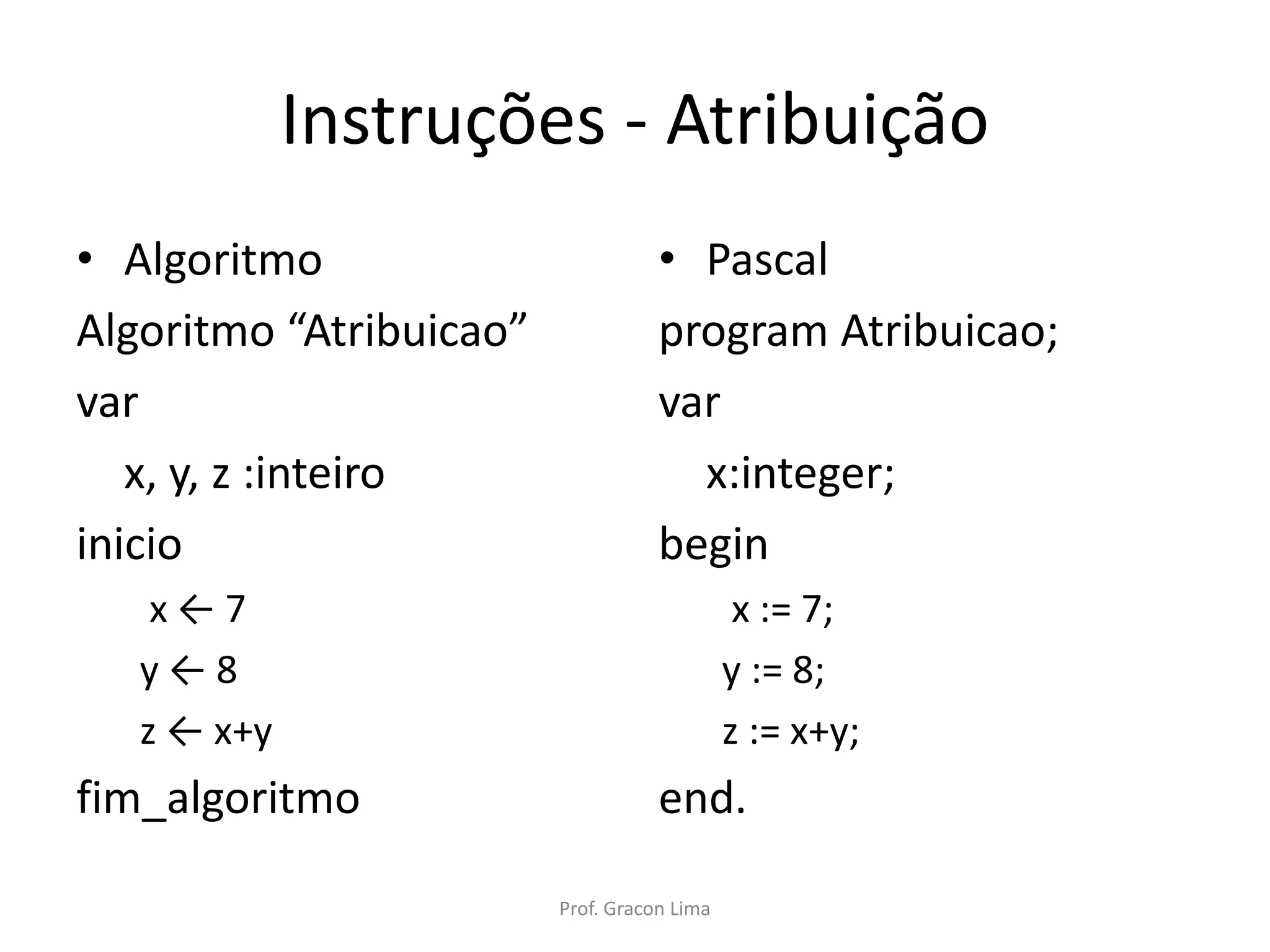 Instruções - Atribuição
• Algoritmo
Algoritmo “Atribuicao”
var
x, y, z :inteiro
inicio
x ← 7
y ← 8
z ← x+y
fim_algoritmo
• Pascal
program Atribuicao;
var
x:integer;
begin
x := 7;
y := 8;
z := x+y;
end.
Prof. Gracon Lima
 