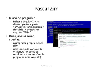 Pascal Zim
• O uso do programa
– Baixar o arquivo ZIP ->
descompactar a pasta
“pascalzim” para qualquer
diretório -> executar o
arquivo “PZIM”.
• Duas janelas serão
abertas:
– o programa propriamente
dito
– uma janela de console do
Windows (exibindo os
resultados e impressões do
programa desenvolvido)
Prof. Gracon Lima
 