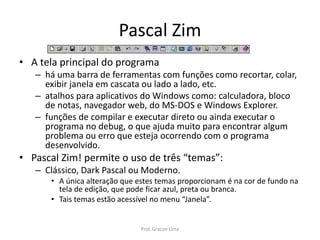 Pascal Zim
• A tela principal do programa
– há uma barra de ferramentas com funções como recortar, colar,
exibir janela em cascata ou lado a lado, etc.
– atalhos para aplicativos do Windows como: calculadora, bloco
de notas, navegador web, do MS-DOS e Windows Explorer.
– funções de compilar e executar direto ou ainda executar o
programa no debug, o que ajuda muito para encontrar algum
problema ou erro que esteja ocorrendo com o programa
desenvolvido.
• Pascal Zim! permite o uso de três “temas”:
– Clássico, Dark Pascal ou Moderno.
• A única alteração que estes temas proporcionam é na cor de fundo na
tela de edição, que pode ficar azul, preta ou branca.
• Tais temas estão acessível no menu “Janela”.
Prof. Gracon Lima
 