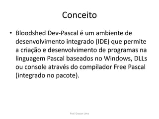 Conceito
• Bloodshed Dev-Pascal é um ambiente de
desenvolvimento integrado (IDE) que permite
a criação e desenvolvimento de programas na
linguagem Pascal baseados no Windows, DLLs
ou console através do compilador Free Pascal
(integrado no pacote).
Prof. Gracon Lima
 