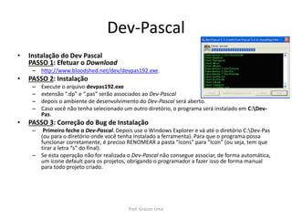 Dev-Pascal
• Instalação do Dev Pascal
PASSO 1: Efetuar o Download
– http://www.bloodshed.net/dev/devpas192.exe.
• PASSO 2: Instalação
– Execute o arquivo devpas192.exe
– extensão “.dp” e “.pas” serão associados ao Dev-Pascal
– depois o ambiente de desenvolvimento do Dev-Pascal será aberto.
– Caso você não tenha selecionado um outro diretório, o programa será instalado em C:Dev-
Pas.
• PASSO 3: Correção do Bug de Instalação
– Primeiro feche o Dev-Pascal. Depois use o Windows Explorer e vá até o diretório C:Dev-Pas
(ou para o diretório onde você tenha instalado a ferramenta). Para que o programa possa
funcionar corretamente, é preciso RENOMEAR a pasta “Icons” para “Icon” (ou seja, tem que
tirar a letra “s” do final).
– Se esta operação não for realizada o Dev-Pascal não consegue associar, de forma automática,
um ícone default para os projetos, obrigando o programador a fazer isso de forma manual
para todo projeto criado.
Prof. Gracon Lima
 