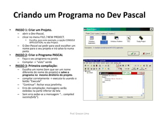 Criando um Programa no Dev Pascal
• PASSO 1: Criar um Projeto.
– abrir o Dev-Pascal,
– clicar no menu FILE / NEW PROJECT.
• Escolha, para este exemplo, a opção CONSOLE
APPLICATION, na aba Project.
– O Dev-Pascal vai pedir para você escolher um
nome para o seu projeto e irá salva-lo numa
pasta.
• PASSO 2: Criar o Programa PASCAL
– Faça o seu programa na janela
– Compilar -> “visto” verde
• PASSO 3: Primeira compilação:
– Escolha um nome (tem que ser um nome
diferente do nome do projeto) e salve o
programa no mesmo diretório do projeto.
– compilar corretamente -> executa-lo usando o
botão “Execute”
– “Continue”: fechar essa janelinha.
– Erro de compilação: mensagens serão
exibidas na parte inferior da tela
– Sem erro exibe-se a mensagem “... compiled
successfully”).
Prof. Gracon Lima
 