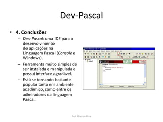 Dev-Pascal
• 4. Conclusões
– Dev-Pascal: uma IDE para o
desenvolvimento
de aplicações na
Linguagem Pascal (Console e
Windows).
– Ferramenta muito simples de
ser instalada e manipulada e
possui interface agradável.
– Está se tornando bastante
popular tanto em ambiente
acadêmico, como entre os
admiradores da linguagem
Pascal.
Prof. Gracon Lima
 