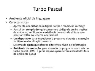 Turbo Pascal
• Ambiente oficial da linguagem
• Características
– Apresenta um editor para digitar, salvar e modificar o código
– Possui um compilador que converte o código de em instruções
de máquina, verificando a existência de erros de sintaxe sem
precisar voltar ao sistema operacional
– Um depurador para inspecionar o programa durante a execução
facilitando a localização de erros
– Sistema de ajuda que oferece diferentes níveis de informação
– Ambiente de execução, para executar os programas sem sair do
turbo pascal (.PAS), e gerar arquivos para serem executados fora
do ambiente (.EXE)
Prof. Gracon Lima
 