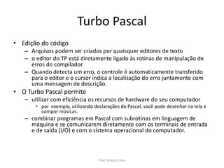 Turbo Pascal
• Edição do código
– Arquivos podem ser criados por quaisquer editores de texto
– o editor do TP está diretamente ligado às rotinas de manipulação de
erros do compilador.
– Quando detecta um erro, o controle é automaticamente transferido
para o editor e o cursor indica a localização do erro juntamente com
uma mensagem de descrição.
• O Turbo Pascal permite
– utilizar com eficiência os recursos de hardware do seu computador
• por exemplo, utilizando declarações do Pascal, você pode desenhar na tela e
compor músicas.
– combinar programas em Pascal com subrotinas em linguagem de
máquina e se comunicarem diretamente com os terminais de entrada
e de saída (I/O) e com o sistema operacional do computador.
Prof. Gracon Lima
 
