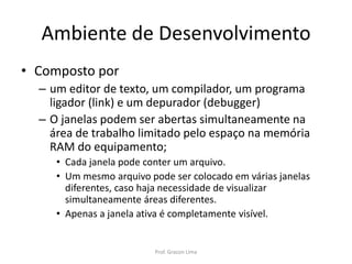 Ambiente de Desenvolvimento
• Composto por
– um editor de texto, um compilador, um programa
ligador (link) e um depurador (debugger)
– O janelas podem ser abertas simultaneamente na
área de trabalho limitado pelo espaço na memória
RAM do equipamento;
• Cada janela pode conter um arquivo.
• Um mesmo arquivo pode ser colocado em várias janelas
diferentes, caso haja necessidade de visualizar
simultaneamente áreas diferentes.
• Apenas a janela ativa é completamente visível.
Prof. Gracon Lima
 