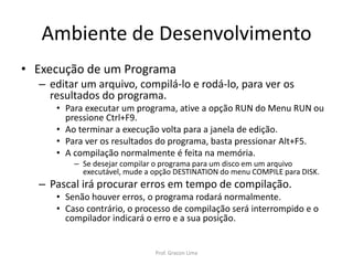 Ambiente de Desenvolvimento
• Execução de um Programa
– editar um arquivo, compilá-lo e rodá-lo, para ver os
resultados do programa.
• Para executar um programa, ative a opção RUN do Menu RUN ou
pressione Ctrl+F9.
• Ao terminar a execução volta para a janela de edição.
• Para ver os resultados do programa, basta pressionar Alt+F5.
• A compilação normalmente é feita na memória.
– Se desejar compilar o programa para um disco em um arquivo
executável, mude a opção DESTINATION do menu COMPILE para DISK.
– Pascal irá procurar erros em tempo de compilação.
• Senão houver erros, o programa rodará normalmente.
• Caso contrário, o processo de compilação será interrompido e o
compilador indicará o erro e a sua posição.
Prof. Gracon Lima
 