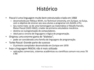 Histórico
• Pascal é uma linguagem muito bem estruturada criada em 1968
– desenvolvida por Niklaus Wirth, no Technical University, em Zurique, na Suíça,
com o objetivo de ensinar aos seus alunos a programar em ALGOL e PLI.
– Seu nome trata -se de uma homenagem ao matemático e filósofo francês,
Blaise Pascal (1623-1662), criador da primeira calculadora mecânica.
– destina-se à programação de computadores.
– ideal para o ensino de linguagens e lógica de programação.
• Originou uma enorme gama de “dialetos”,
– pode ser considerada uma família de linguagens de programação.
• Turbo Pascal: Grande parte do sucesso
– O primeiro compilador desenvolvido em Zurique em 1970
• hoje a linguagem PASCAL não é mais utilizada
– aplicações comerciais, sistemas acadêmicos ou científicos comum nos anos 70
e 80
Prof. Gracon Lima
 
