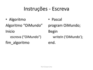 Instruções - Escreva
• Algoritmo
Algoritmo “OiMundo”
Inicio
escreva (“OiMundo”)
fim_algoritmo
• Pascal
program OiMundo;
Begin
writeln (‘OiMundo’);
end.
Prof. Gracon Lima
 