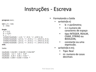 Instruções - Escreva
• Formatando a Saída
• writeln(b:n)
• b -> parâmetro;
• n-> numero de
caracteres de espaço
• tipo INTEGER, REALM,
CHAR, STRING ou
BOOLEAN,
• constante ou uma
expressão.
• writeln(b:n:m);
• Tipo: Real
• m: numero de casas
decimais
Prof. Gracon Lima
 
