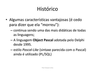 Histórico
• Algumas características vantajosas (é cedo
para dizer que ela “morreu”):
– continua sendo uma das mais didáticas de todas
as linguagens;
– A linguagem Object Pascal adotada pelo Delphi
desde 1995.
– estilo Pascal-Like (sintaxe parecida com o Pascal)
ainda é utilizado (PL/SQL)
Prof. Gracon Lima
 