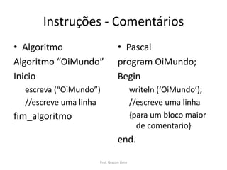 Instruções - Comentários
• Algoritmo
Algoritmo “OiMundo”
Inicio
escreva (“OiMundo”)
//escreve uma linha
fim_algoritmo
• Pascal
program OiMundo;
Begin
writeln (‘OiMundo’);
//escreve uma linha
{para um bloco maior
de comentario}
end.
Prof. Gracon Lima
 