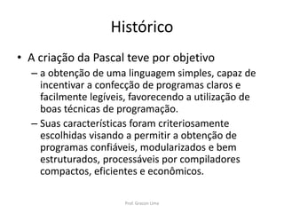Histórico
• A criação da Pascal teve por objetivo
– a obtenção de uma linguagem simples, capaz de
incentivar a confecção de programas claros e
facilmente legíveis, favorecendo a utilização de
boas técnicas de programação.
– Suas características foram criteriosamente
escolhidas visando a permitir a obtenção de
programas confiáveis, modularizados e bem
estruturados, processáveis por compiladores
compactos, eficientes e econômicos.
Prof. Gracon Lima
 