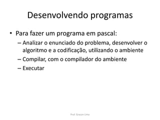 Desenvolvendo programas
• Para fazer um programa em pascal:
– Analizar o enunciado do problema, desenvolver o
algoritmo e a codificação, utilizando o ambiente
– Compilar, com o compilador do ambiente
– Executar
Prof. Gracon Lima
 