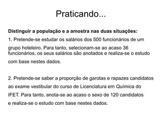 Praticando...
Distinguir a população e a amostra nas duas situações:
1. Pretende-se estudar os salários dos 500 funcionários de um
grupo hoteleiro. Para tanto, selecionam-se ao acaso 36
funcionários, os seus salários são anotados e realiza-se o estudo
com base nestes dados.
2. Pretende-se saber a proporção de garotas e rapazes candidatos
ao exame vestibular do curso de Licenciatura em Química do
IFET. Para tanto, anota-se ao acaso o sexo de 120 candidatos
e realiza-se o estudo com base nestes dados.
 