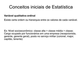 Conceitos iniciais de Estatística
Variável qualitativa ordinal
Existe certa ordem ou hierarquia entre os valores de cada variável.
Ex: Nível socioeconômico: classe alta > classe média > classe;
Cargo ocupado por funcionários em uma empresa (recepcionista,
gerente, gerente geral), posto no serviço militar (coronel, major,
capitão, tenente)
 