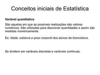 Conceitos iniciais de Estatística
Variável quantitativa
São aquelas em que as possíveis realizações são valores
numéricos. São utilizadas para descrever quantidades e assim são
medidas numericamente.
Ex: Idade, estatura e peso corporal dos alunos da licenciatura.
Se dividem em variáveis discretas e variáveis continuas.
 