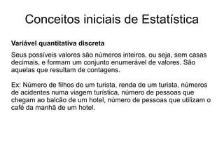 Conceitos iniciais de Estatística
Variável quantitativa discreta
Seus possíveis valores são números inteiros, ou seja, sem casas
decimais, e formam um conjunto enumerável de valores. São
aquelas que resultam de contagens.
Ex: Número de filhos de um turista, renda de um turista, números
de acidentes numa viagem turística, número de pessoas que
chegam ao balcão de um hotel, número de pessoas que utilizam o
café da manhã de um hotel.
 