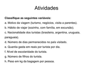 Atividades
Classifique as seguintes variáveis:
a. Motivo da viagem (turismo, negócios, visita a parentes).
b. Hábito de viajar (sozinho, com família, em excursão).
c. Nacionalidade dos turistas (brasileira, argentina, uruguaia,
paraguaia).
d. Número de dias permanecidos no país visitado.
e. Quantia gasta em reais por turista por dia.
f. Nível de escolaridade do turista.
g. Número de filhos do turista.
h. Peso em kg da bagagem por pessoa.
 