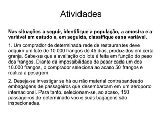 Atividades
Nas situações a seguir, identifique a população, a amostra e a
variável em estudo e, em seguida, classifique essa variável.
1. Um comprador de determinada rede de restaurantes deve
adquirir um lote de 10.000 frangos de 45 dias, produzidos em certa
granja. Sabe-se que a avaliação do lote é feita em função do peso
dos frangos. Diante da impossibilidade de pesar cada um dos
10.000 frangos, o comprador seleciona ao acaso 50 frangos e
realiza a pesagem.
2. Deseja-se investigar se há ou não material contrabandeado
embagagens de passageiros que desembarcam em um aeroporto
internacional. Para tanto, selecionam-se, ao acaso, 150
passageiros de determinado voo e suas bagagens são
inspecionadas.
 