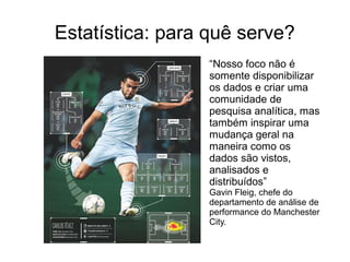 Estatística: para quê serve?
“Nosso foco não é
somente disponibilizar
os dados e criar uma
comunidade de
pesquisa analítica, mas
também inspirar uma
mudança geral na
maneira como os
dados são vistos,
analisados e
distribuídos”
Gavin Fleig, chefe do
departamento de análise de
performance do Manchester
City.
 