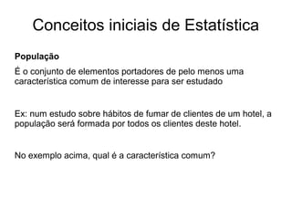 Conceitos iniciais de Estatística
População
É o conjunto de elementos portadores de pelo menos uma
característica comum de interesse para ser estudado
Ex: num estudo sobre hábitos de fumar de clientes de um hotel, a
população será formada por todos os clientes deste hotel.
No exemplo acima, qual é a característica comum?
 