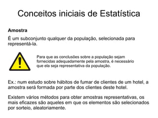 Conceitos iniciais de Estatística
Amostra
É um subconjunto qualquer da população, selecionada para
representá-la.
Para que as conclusões sobre a população sejam
fornecidas adequadamente pela amostra, é necessário
que ela seja representativa da população.
Ex.: num estudo sobre hábitos de fumar de clientes de um hotel, a
amostra será formada por parte dos clientes deste hotel.
Existem vários métodos para obter amostras representativas, os
mais eficazes são aqueles em que os elementos são selecionados
por sorteio, aleatoriamente.
 