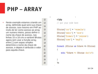 10 / 24
PHP – ARRAY
● Neste exemplo estamos criando um
array, definindo qual será sua chave
de acesso, isso mesmo em PHP ao
invés de ter como acesso ao array
um numero inteiro, posso definir o
nome da chave de acesso, nas
linhas 15 a 18 crio a variável $frutas
agora sem usar a função array,
entre [ ] com aspas simples
determino o nome da chave de
acesso, e depois é atribuído o valor
para aquela chave.
 