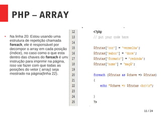 11 / 24
PHP – ARRAY
● Na linha 20: Estou usando uma
estrutura de repetição chamada
foreach, ele é responsável por
decompor o array em cada posição
(índice), no caso como o que esta
dentro das chaves do foreach é uma
instrução para imprimir na página,
isso vai fazer com que todas as
posições do vetor ( array) seja
mostrado na página(linha 22).
 