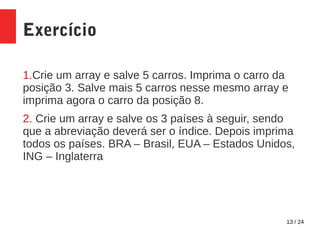 13 / 24
Exercício
1.Crie um array e salve 5 carros. Imprima o carro da
posição 3. Salve mais 5 carros nesse mesmo array e
imprima agora o carro da posição 8.
2. Crie um array e salve os 3 países à seguir, sendo
que a abreviação deverá ser o índice. Depois imprima
todos os países. BRA – Brasil, EUA – Estados Unidos,
ING – Inglaterra
 