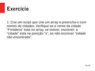 18 / 24
Exercício
1. Crie um script que crie um array e preencha-o com
nomes de cidades. Verifique se o nome da cidade
“Fortaleza” esta no array, se estiver, escrever: a
“cidade” esta na posição “x”, se não escrever “cidade
não encontrada”.
 