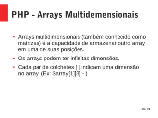 19 / 24
PHP - Arrays Multidemensionais
● Arrays multidimensionais (também conhecido como
matrizes) é a capacidade de armazenar outro array
em uma de suas posições.
● Os arrays podem ter infinitas dimensões.
● Cada par de colchetes [ ] indicam uma dimensão
no array. (Ex: $array[1][3] - )
 