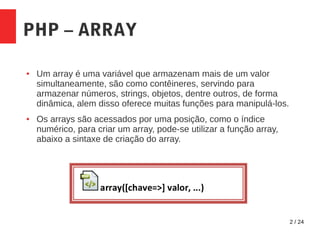 2 / 24
PHP – ARRAY
● Um array é uma variável que armazenam mais de um valor
simultaneamente, são como contêineres, servindo para
armazenar números, strings, objetos, dentre outros, de forma
dinâmica, alem disso oferece muitas funções para manipulá-los.
● Os arrays são acessados por uma posição, como o índice
numérico, para criar um array, pode-se utilizar a função array,
abaixo a sintaxe de criação do array.
 