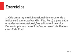 22 / 24
Exercícios
1. Crie um array multidimensional de carros onde o
índice será a marca (Vw, GM, Fiat, Ford) e para cada
uma dessas marcas/posições adicione 4 veículos.
Depois imprima o carro 3 da Vw, o carro 1 da Fiat e o
carro 2 da Ford.
 