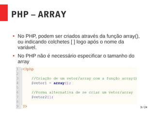 3 / 24
PHP – ARRAY
● No PHP, podem ser criados através da função array(),
ou indicando colchetes [ ] logo após o nome da
variável.
● No PHP não é necessário especificar o tamanho do
array
 