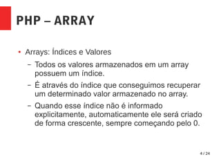 4 / 24
PHP – ARRAY
● Arrays: Índices e Valores
– Todos os valores armazenados em um array
possuem um índice.
– É através do índice que conseguimos recuperar
um determinado valor armazenado no array.
– Quando esse índice não é informado
explicitamente, automaticamente ele será criado
de forma crescente, sempre começando pelo 0.
 