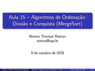 Aula 15 – Algoritmos de Ordena¸c˜ao:
Divis˜ao e Conquista (MergeSort)
Norton Trevisan Roman
norton@usp.br
9 de outubro de 2018
Norton Trevisan Romannorton@usp.br Aula 15 – Algoritmos de Ordena¸c˜ao: Divis˜ao e Conquista (MergeSort)9 de outubro de 2018 1 / 19
 