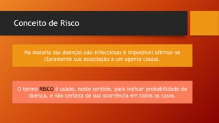 Conceito de Risco
Na maioria das doenças não-infecciosas é impossível afirmar-se
claramente sua associação a um agente causal.
O termo RISCO é usado, neste sentido, para indicar probabilidade de
doença, e não certeza de sua ocorrência em todos os casos.
 