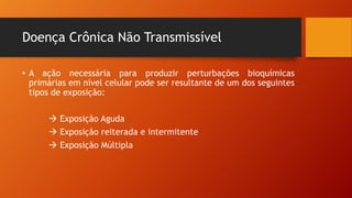 Doença Crônica Não Transmissível
• A ação necessária para produzir perturbações bioquímicas
primárias em nível celular pode ser resultante de um dos seguintes
tipos de exposição:
à Exposição Aguda
à Exposição reiterada e intermitente
à Exposição Múltipla
 
