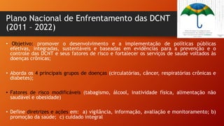 Plano Nacional de Enfrentamento das DCNT
(2011 – 2022)
• Objetivo: promover o desenvolvimento e a implementação de políticas públicas
efetivas, integradas, sustentáveis e baseadas em evidências para a prevenção e o
controle das DCNT e seus fatores de risco e fortalecer os serviços de saúde voltados às
doenças crônicas;
• Aborda os 4 principais grupos de doenças (circulatórias, câncer, respiratórias crônicas e
diabetes);
• Fatores de risco modificáveis (tabagismo, álcool, inatividade física, alimentação não
saudável e obesidade)
• Define diretrizes e ações em: a) vigilância, informação, avaliação e monitoramento; b)
promoção da saúde; c) cuidado integral
 