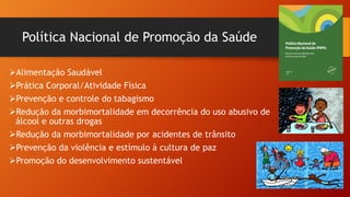 Política Nacional de Promoção da Saúde
ØAlimentação Saudável
ØPrática Corporal/Atividade Física
ØPrevenção e controle do tabagismo
ØRedução da morbimortalidade em decorrência do uso abusivo de
álcool e outras drogas
ØRedução da morbimortalidade por acidentes de trânsito
ØPrevenção da violência e estímulo à cultura de paz
ØPromoção do desenvolvimento sustentável
 