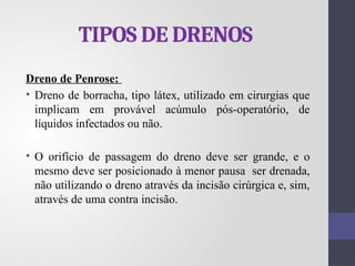 TIPOS DE DRENOS
Dreno de Penrose:
• Dreno de borracha, tipo látex, utilizado em cirurgias que
implicam em provável acúmulo pós-operatório, de
líquidos infectados ou não.
• O orifício de passagem do dreno deve ser grande, e o
mesmo deve ser posicionado à menor pausa ser drenada,
não utilizando o dreno através da incisão cirúrgica e, sim,
através de uma contra incisão.
 