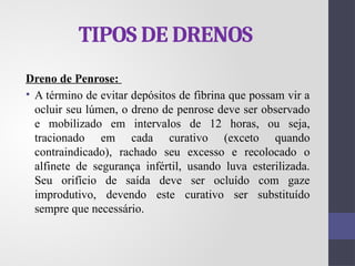 TIPOS DE DRENOS
Dreno de Penrose:
• A término de evitar depósitos de fibrina que possam vir a
ocluir seu lúmen, o dreno de penrose deve ser observado
e mobilizado em intervalos de 12 horas, ou seja,
tracionado em cada curativo (exceto quando
contraindicado), rachado seu excesso e recolocado o
alfinete de segurança infértil, usando luva esterilizada.
Seu orifício de saída deve ser ocluído com gaze
improdutivo, devendo este curativo ser substituído
sempre que necessário.
 
