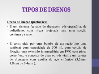 TIPOS DE DRENOS
Dreno de sucção (portovac):
• É um sistema fechado de drenagem pós-operatória, de
polietileno, com rijeza projetada para uma sucção
contínua e suave.
• É constituído por uma bomba de aspiração(tipo uma
sanfona) com capacidade de 500 ml, com cordão de
fixação; uma extensão intermediária em PVC com pinça
corta-fluxo e conector de duas ou três vias, e um cateter
de drenagem com agulha de aço cirúrgico (3,2mm,
4,8mm ou 6,4mm ).
 