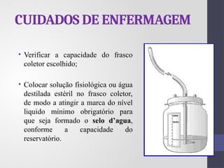 CUIDADOS DE ENFERMAGEM
• Verificar a capacidade do frasco
coletor escolhido;
• Colocar solução fisiológica ou água
destilada estéril no frasco coletor,
de modo a atingir a marca do nível
liquido mínimo obrigatório para
que seja formado o selo d’agua,
conforme a capacidade do
reservatório.
 