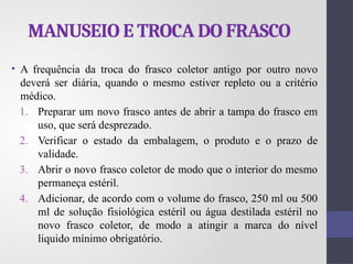 MANUSEIO E TROCA DO FRASCO
• A frequência da troca do frasco coletor antigo por outro novo
deverá ser diária, quando o mesmo estiver repleto ou a critério
médico.
1. Preparar um novo frasco antes de abrir a tampa do frasco em
uso, que será desprezado.
2. Verificar o estado da embalagem, o produto e o prazo de
validade.
3. Abrir o novo frasco coletor de modo que o interior do mesmo
permaneça estéril.
4. Adicionar, de acordo com o volume do frasco, 250 ml ou 500
ml de solução fisiológica estéril ou água destilada estéril no
novo frasco coletor, de modo a atingir a marca do nível
liquido mínimo obrigatório.
 