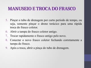 MANUSEIO E TROCA DO FRASCO
5. Pinçar o tubo de drenagem por curto período de tempo, ou
seja, somente pinçar o dreno torácico para uma rápida
troca do frasco coletor.
6. Abrir a tampa do frasco coletor antigo.
7. Trocar rapidamente o frasco antigo pelo novo.
8. Conectar o novo frasco coletor fechando corretamente a
tampa do frasco.
9. Após a troca, abrir a pinça do tubo de drenagem.
 